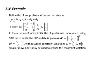 SLP Example
• Define the LP subproblem at the current step as:
min
𝑑1,𝑑2
𝑓 𝑥1, 𝑥2 = 𝑑1 + 𝑑2
Subject to:
−2 −2
−1 0
0 −1
𝑑1
𝑑2
≤
1
1
1
• In the absence of move limits, the LP problem is unbounded; using
50% move limits, the SLP update is given as: 𝒅∗
= −
1
2
, −
1
2
𝑇
,
𝒙1 =
1
2
,
1
2
𝑇
, with resulting constraint violation: 𝑔𝑖 =
1
2
, 0, 0 ;
smaller move limits may be used to reduce the constraint violation.
 