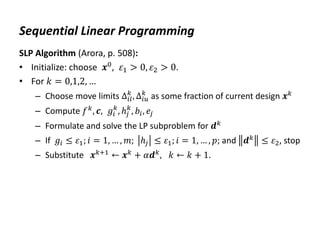Sequential Linear Programming
SLP Algorithm (Arora, p. 508):
• Initialize: choose 𝒙0, 𝜀1 > 0, 𝜀2 > 0.
• For 𝑘 = 0,1,2, …
– Choose move limits ∆𝑖𝑙
𝑘
, ∆𝑖𝑢
𝑘
as some fraction of current design 𝒙𝑘
– Compute 𝑓𝑘
, 𝒄, 𝑔𝑖
𝑘
, ℎ𝑗
𝑘
, 𝑏𝑖, 𝑒𝑗
– Formulate and solve the LP subproblem for 𝒅𝑘
– If 𝑔𝑖 ≤ 𝜀1; 𝑖 = 1, … , 𝑚; ℎ𝑗 ≤ 𝜀1; 𝑖 = 1, … , 𝑝; and 𝒅𝑘 ≤ 𝜀2, stop
– Substitute 𝒙𝑘+1 ← 𝒙𝑘 + 𝛼𝒅𝑘, 𝑘 ← 𝑘 + 1.
 