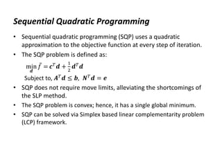 Sequential Quadratic Programming
• Sequential quadratic programming (SQP) uses a quadratic
approximation to the objective function at every step of iteration.
• The SQP problem is defined as:
min
𝒅
𝑓 = 𝒄𝑇
𝒅 +
1
2
𝒅𝑇
𝒅
Subject to, 𝑨𝑇𝒅 ≤ 𝒃, 𝑵𝑇𝒅 = 𝒆
• SQP does not require move limits, alleviating the shortcomings of
the SLP method.
• The SQP problem is convex; hence, it has a single global minimum.
• SQP can be solved via Simplex based linear complementarity problem
(LCP) framework.
 