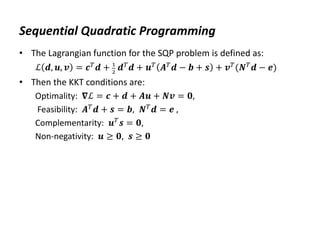 Sequential Quadratic Programming
• The Lagrangian function for the SQP problem is defined as:
ℒ 𝒅, 𝒖, 𝒗 = 𝒄𝑇𝒅 + 1
2
𝒅𝑇𝒅 + 𝒖𝑇 𝑨𝑇𝒅 − 𝒃 + 𝒔 + 𝒗𝑇(𝑵𝑇𝒅 − 𝒆)
• Then the KKT conditions are:
Optimality: 𝛁ℒ = 𝒄 + 𝒅 + 𝑨𝒖 + 𝑵𝒗 = 𝟎,
Feasibility: 𝑨𝑇
𝒅 + 𝒔 = 𝒃, 𝑵𝑇
𝒅 = 𝒆 ,
Complementarity: 𝒖𝑇
𝒔 = 𝟎,
Non-negativity: 𝒖 ≥ 𝟎, 𝒔 ≥ 𝟎
 