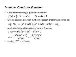 Example: Quadratic Function
• Consider minimizing a quadratic function:
𝑓 𝒙 = 1
2 𝒙𝑇𝑨𝒙 − 𝒃𝑇𝒙, 𝛻𝑓 = 𝑨𝒙 − 𝒃
• Given a descent direction 𝒅, the line search problem is defined as:
min
𝛼
𝑓(𝛼) = 𝒙𝑘
+ 𝛼𝒅
𝑇
𝑨 𝒙𝑘
+ 𝛼𝒅 − 𝒃𝑇
𝒙𝑘
+ 𝛼𝒅
• A solution is found by setting 𝑓′
𝛼 = 0, where
𝑓′ 𝛼 = 𝒅𝑇𝑨 𝒙𝑘 + 𝛼𝒅 − 𝒅𝑇𝒃 = 0
𝛼 = −
𝒅𝑇
𝑨𝒙𝑘
− 𝒃
𝒅𝑇𝑨𝒅
= −
𝛻𝑓(𝒙𝑘
)𝑇
𝒅
𝒅𝑇𝑨𝒅
• Finally, 𝒙𝑘+1 = 𝒙𝑘 + 𝛼𝒅.
 