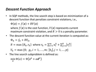 Descent Function Approach
• In SQP methods, the line search step is based on minimization of a
descent function that penalizes constraint violations, i.e.,
Φ 𝒙 = 𝑓 𝒙 + 𝑅𝑉 𝒙
where 𝑓 𝒙 is the cost function, 𝑉 𝒙 represents current
maximum constraint violation, and 𝑅 > 0 is a penalty parameter.
• The descent function value at the current iteration is computed as:
Φ𝑘 = 𝑓𝑘 + 𝑅𝑉𝑘,
𝑅 = max 𝑅𝑘, 𝑟𝑘 where 𝑟𝑘 = 𝑢𝑖
𝑘
𝑚
𝑖=1 + 𝑣𝑗
𝑘
𝑝
𝑗=1
𝑉𝑘 = max {0; 𝑔𝑖, 𝑖 = 1, . . . , 𝑚; ℎ𝑗 , 𝑗 = 1, … , 𝑝}
• The line search subproblem is defined as:
min
𝛼
Φ 𝛼 = Φ 𝒙𝑘
+ 𝛼𝒅𝑘
 