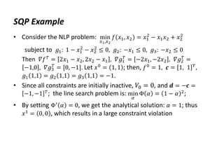 SQP Example
• Consider the NLP problem: min
𝑥1,𝑥2
𝑓(𝑥1, 𝑥2) = 𝑥1
2
− 𝑥1𝑥2 + 𝑥2
2
subject to 𝑔1: 1 − 𝑥1
2
− 𝑥2
2
≤ 0, 𝑔2: −𝑥1 ≤ 0, 𝑔3: −𝑥2 ≤ 0
Then 𝛻𝑓𝑇
= 2𝑥1 − 𝑥2, 2𝑥2 − 𝑥1 , 𝛻𝑔1
𝑇
= −2𝑥1, −2𝑥2 , 𝛻𝑔2
𝑇
=
−1,0 , 𝛻𝑔3
𝑇
= [0, −1]. Let 𝑥0 = 1, 1 ; then, 𝑓0 = 1, 𝒄 = 1, 1 𝑇,
𝑔1 1,1 = 𝑔2 1,1 = 𝑔3 1,1 = −1.
• Since all constraints are initially inactive, 𝑉0 = 0, and 𝒅 = −𝒄 =
−1, −1 𝑇; the line search problem is: min
𝛼
Φ 𝛼 = 1 − 𝛼 2;
• By setting Φ′
𝛼 = 0, we get the analytical solution: 𝛼 = 1; thus
𝑥1 = 0, 0 , which results in a large constraint violation
 