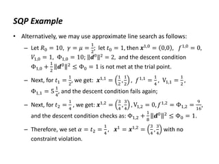 SQP Example
• Alternatively, we may use approximate line search as follows:
– Let 𝑅0 = 10, 𝛾 = 𝜇 =
1
2
; let 𝑡0 = 1, then 𝒙1,0 = 0,0 , 𝑓1,0 = 0,
𝑉1,0 = 1, Φ1,0 = 10; 𝒅0 2 = 2, and the descent condition
Φ1,0 +
1
2
𝒅0 2
≤ Φ0 = 1 is not met at the trial point.
– Next, for 𝑡1 =
1
2
, we get: 𝒙1,1 =
1
2
,
1
2
, 𝑓1,1 =
1
4
, V1,1 =
1
2
,
Φ1,1 = 5
1
4
, and the descent condition fails again;
– Next, for 𝑡2 =
1
4
, we get: 𝒙1,2
=
3
4
,
3
4
, V1,2 = 0, 𝑓1,2
= Φ1,2 =
9
16
,
and the descent condition checks as: Φ1,2 +
1
8
𝒅0 2
≤ Φ0 = 1.
– Therefore, we set 𝛼 = 𝑡2 =
1
4
, 𝒙1
= 𝒙1,2
=
3
4
,
3
4
with no
constraint violation.
 