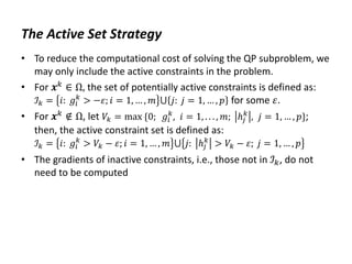 The Active Set Strategy
• To reduce the computational cost of solving the QP subproblem, we
may only include the active constraints in the problem.
• For 𝒙𝑘
∈ Ω, the set of potentially active constraints is defined as:
ℐ𝑘 = 𝑖: 𝑔𝑖
𝑘
> −𝜀; 𝑖 = 1, … , 𝑚 ⋃ 𝑗: 𝑗 = 1, … , 𝑝 for some 𝜀.
• For 𝒙𝑘
∉ Ω, let 𝑉𝑘 = max {0; 𝑔𝑖
𝑘
, 𝑖 = 1, . . . , 𝑚; ℎ𝑗
𝑘
, 𝑗 = 1, … , 𝑝};
then, the active constraint set is defined as:
ℐ𝑘 = 𝑖: 𝑔𝑖
𝑘
> 𝑉𝑘 − 𝜀; 𝑖 = 1, … , 𝑚 ⋃ 𝑗: ℎ𝑗
𝑘
> 𝑉𝑘 − 𝜀; 𝑗 = 1, … , 𝑝
• The gradients of inactive constraints, i.e., those not in ℐ𝑘, do not
need to be computed
 