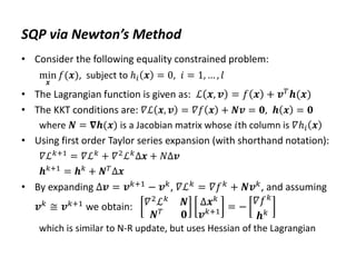 SQP via Newton’s Method
• Consider the following equality constrained problem:
min
𝒙
𝑓(𝒙), subject to ℎ𝑖 𝒙 = 0, 𝑖 = 1, … , 𝑙
• The Lagrangian function is given as: ℒ 𝒙, 𝒗 = 𝑓 𝒙 + 𝒗𝑇𝒉(𝒙)
• The KKT conditions are: 𝛻ℒ 𝒙, 𝒗 = 𝛻𝑓 𝒙 + 𝑵𝒗 = 𝟎, 𝒉 𝒙 = 𝟎
where 𝑵 = 𝛁𝒉(𝒙) is a Jacobian matrix whose 𝑖th column is 𝛻ℎ𝑖 𝒙
• Using first order Taylor series expansion (with shorthand notation):
𝛻ℒ𝑘+1 = 𝛻ℒ𝑘 + 𝛻2ℒ𝑘Δ𝒙 + 𝑁Δ𝒗
𝒉𝑘+1 = 𝒉𝑘 + 𝑵𝑇Δ𝒙
• By expanding Δ𝒗 = 𝒗𝑘+1
− 𝒗𝑘
, 𝛻ℒ𝑘
= 𝛻𝑓𝑘
+ 𝑵𝒗𝑘
, and assuming
𝒗𝑘 ≅ 𝒗𝑘+1 we obtain: 𝛻2
ℒ𝑘
𝑵
𝑵𝑇
𝟎
Δ𝒙𝑘
𝒗𝑘+1 = −
𝛻𝑓𝑘
𝒉𝑘
which is similar to N-R update, but uses Hessian of the Lagrangian
 