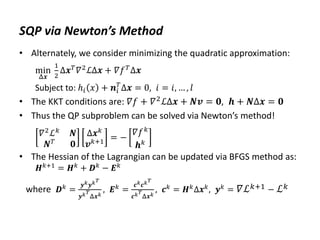 SQP via Newton’s Method
• Alternately, we consider minimizing the quadratic approximation:
min
Δ𝒙
1
2
Δ𝒙𝑇𝛻2ℒΔ𝒙 + 𝛻𝑓𝑇Δ𝒙
Subject to: ℎ𝑖 𝑥 + 𝒏𝑖
𝑇
Δ𝒙 = 0, 𝑖 = 𝑖, … , 𝑙
• The KKT conditions are: 𝛻𝑓 + 𝛻2
ℒΔ𝒙 + 𝑵𝒗 = 𝟎, 𝒉 + 𝑵Δ𝒙 = 𝟎
• Thus the QP subproblem can be solved via Newton’s method!
𝛻2
ℒ𝑘
𝑵
𝑵𝑇
𝟎
Δ𝒙𝑘
𝒗𝑘+1 = −
𝛻𝑓𝑘
𝒉𝑘
• The Hessian of the Lagrangian can be updated via BFGS method as:
𝑯𝑘+1
= 𝑯𝑘
+ 𝑫𝑘
− 𝑬𝑘
where 𝑫𝑘 =
𝒚𝑘𝒚𝑘𝑇
𝒚𝑘𝑇
Δ𝒙𝑘
, 𝑬𝑘 =
𝒄𝑘𝒄𝑘𝑇
𝒄𝑘𝑇
Δ𝒙𝑘
, 𝒄𝑘 = 𝑯𝑘Δ𝒙𝑘, 𝒚𝑘 = 𝛻ℒ𝑘+1 − ℒ𝑘
 