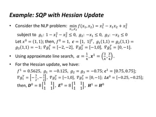 Example: SQP with Hessian Update
• Consider the NLP problem: min
𝑥1,𝑥2
𝑓(𝑥1, 𝑥2) = 𝑥1
2
− 𝑥1𝑥2 + 𝑥2
2
subject to 𝑔1: 1 − 𝑥1
2
− 𝑥2
2
≤ 0, 𝑔2: −𝑥1 ≤ 0, 𝑔3: −𝑥2 ≤ 0
Let 𝑥0
= 1, 1 ; then, 𝑓0
= 1, 𝒄 = 1, 1 𝑇
, 𝑔1 1,1 = 𝑔2 1,1 =
𝑔3 1,1 = −1; 𝛻𝑔1
𝑇
= −2, −2 , 𝛻𝑔2
𝑇
= −1,0 , 𝛻𝑔3
𝑇
= [0, −1].
• Using approximate line search, 𝛼 =
1
4
, 𝒙1 =
3
4
,
3
4
.
• For the Hessian update, we have:
𝑓1 = 0.5625, 𝑔1 = −0.125, 𝑔2 = 𝑔3 = −0.75; 𝒄1 = [0.75, 0.75];
𝛻𝑔1
𝑇
= −
3
2
, −
3
2
, 𝛻𝑔2
𝑇
= −1,0 , 𝛻𝑔3
𝑇
= 0, −1 ; Δ𝒙0
= −0.25, −0.25 ;
then, 𝑫0 = 8
1 1
1 1
, 𝑬0 = 8
1 1
1 1
, 𝑯1 = 𝑯0
 