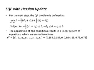 SQP with Hessian Update
• For the next step, the QP problem is defined as:
min
𝑑1,𝑑2
𝑓 =
3
4
𝑑1 + 𝑑2 +
1
2
𝑑1
2
+ 𝑑2
2
Subject to: −
3
2
𝑑1 + 𝑑2 ≤ 0, −𝑑1 ≤ 0, −𝑑2 ≤ 0
• The application of KKT conditions results in a linear system of
equations, which are solved to obtain:
𝒙𝑇
= 𝑑1, 𝑑2, 𝑢1, 𝑢2, 𝑢3, 𝑠1, 𝑠2, 𝑠3 = 0.188, 0.188, 0, 0, 0,0.125, 0.75, 0.75
 