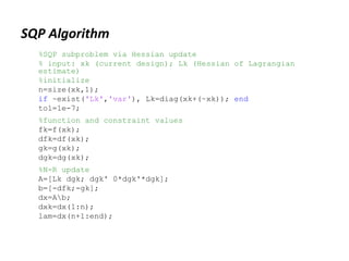 SQP Algorithm
%SQP subproblem via Hessian update
% input: xk (current design); Lk (Hessian of Lagrangian
estimate)
%initialize
n=size(xk,1);
if ~exist('Lk','var'), Lk=diag(xk+(~xk)); end
tol=1e-7;
%function and constraint values
fk=f(xk);
dfk=df(xk);
gk=g(xk);
dgk=dg(xk);
%N-R update
A=[Lk dgk; dgk' 0*dgk'*dgk];
b=[-dfk;-gk];
dx=Ab;
dxk=dx(1:n);
lam=dx(n+1:end);
 