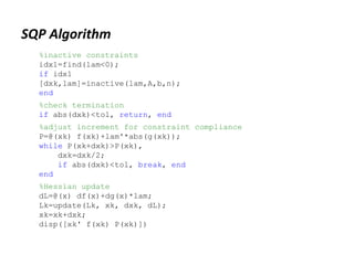 SQP Algorithm
%inactive constraints
idx1=find(lam<0);
if idx1
[dxk,lam]=inactive(lam,A,b,n);
end
%check termination
if abs(dxk)<tol, return, end
%adjust increment for constraint compliance
P=@(xk) f(xk)+lam'*abs(g(xk));
while P(xk+dxk)>P(xk),
dxk=dxk/2;
if abs(dxk)<tol, break, end
end
%Hessian update
dL=@(x) df(x)+dg(x)*lam;
Lk=update(Lk, xk, dxk, dL);
xk=xk+dxk;
disp([xk' f(xk) P(xk)])
 