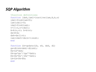 SQP Algorithm
%function definitions
function [dxk,lam]=inactive(lam,A,b,n)
idx1=find(lam<0);
lam(idx1)=0;
idx2=find(lam);
v=[1:n,n+idx2];
A=A(v,v); b=b(v);
dx=Ab;
dxk=dx(1:n);
lam(idx2)=dx(n+1:end);
end
function Lk=update(Lk, xk, dxk, dL)
ga=dL(xk+dxk)-dL(xk);
Hx=Lk*dxk;
Dk=ga*ga'/(ga'*dxk);
Ek=Hx*Hx'/(Hx'*dxk);
Lk=Lk+Dk-Ek;
end
 