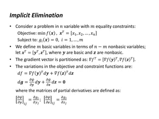 Implicit Elimination
• Consider a problem in 𝑛 variable with 𝑚 equality constraints:
Objective: min 𝑓 𝒙 , 𝒙𝑇 = 𝑥1, 𝑥2, … , 𝑥𝑛
Subject to: 𝑔𝑖 𝒙 = 0, 𝑖 = 1, … , 𝑚
• We define 𝑚 basic variables in terms of 𝑛 − 𝑚 nonbasic variables;
let 𝒙𝑇
= 𝒚𝑇
, 𝒛𝑇
, where 𝒚 are basic and 𝒛 are nonbasic.
• The gradient vector is partitioned as: 𝛻𝑓𝑇 = 𝛻𝑓 𝒚 𝑇, 𝛻𝑓 𝒛 𝑇 .
• The variations in the objective and constraint functions are:
𝑑𝑓 = 𝛻𝑓 𝒚 𝑇
𝑑𝒚 + 𝛻𝑓 𝒛 𝑇
𝑑𝒛
𝑑𝒈 =
𝜕𝜓
𝜕𝒚
𝑑𝒚 +
𝜕𝜓
𝜕𝒛
𝑑𝒛 = 𝟎
where the matrices of partial derivatives are defined as:
𝜕𝜓
𝜕𝒚 𝑖𝑗
=
𝜕𝑔𝑖
𝜕𝑦𝑗
;
𝜕𝜓
𝜕𝒛 𝑖𝑗
=
𝜕𝑔𝑖
𝜕𝑧𝑗
 
