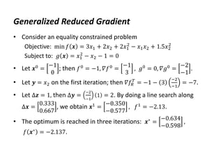 Generalized Reduced Gradient
• Consider an equality constrained problem
Objective: min 𝑓 𝒙 = 3𝑥1 + 2𝑥2 + 2𝑥1
2
− 𝑥1𝑥2 + 1.5𝑥2
2
Subject to: 𝑔 𝒙 = 𝑥1
2
− 𝑥2 − 1 = 0
• Let 𝒙0 =
−1
0
; then 𝑓0 = −1, 𝛻𝑓0 =
−1
3
, 𝑔0 = 0, 𝛻𝑔0 =
−2
−1
.
• Let 𝒚 = 𝑥2 on the first iteration; then 𝛻𝑓𝑅
𝑇
= −1 − 3
−2
−1
= −7.
• Let Δ𝒛 = 1, then Δ𝒚 =
−2
−1
1 = 2. By doing a line search along
Δ𝒙 =
0.333
0.667
, we obtain 𝒙1
=
−0.350
−0.577
, 𝑓1
= −2.13.
• The optimum is reached in three iterations: 𝒙∗ =
−0.634
−0.598
,
𝑓 𝒙∗ = −2.137.
 