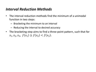 Interval Reduction Methods
• The interval reduction methods find the minimum of a unimodal
function in two steps:
– Bracketing the minimum to an interval
– Reducing the interval to desired accuracy
• The bracketing step aims to find a three-point pattern, such that for
𝑥1, 𝑥2, 𝑥3, 𝑓 𝑥1 ≥ 𝑓 𝑥2 < 𝑓 𝑥3 .
 
