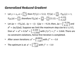 Generalized Reduced Gradient
• Let 𝑦 = 𝑥1, 𝒛 =
𝑥2
𝑠2
; then 𝛻𝑓 𝑦 = 5.12, 𝛻𝑓 𝒛 =
1
0
, 𝛻𝑔2 𝑦 = 1,
𝛻𝑔2 𝒛 =
1
1
, therefore 𝛻𝑓𝑅 𝒛 =
1
0
−
1
1
5.12 =
−4.12
−5.12
• Let Δ𝒛 = −𝛻𝑓𝑅 𝒛 , Δ𝑦 = −[1 1]Δ𝒛 = −9.24; then, Δ𝒙 =
−9.24
4.12
and
𝒔0 = Δ𝒙/ Δ𝒙 . Suppose we limit the maximum step size to 𝛼 ≤ 0.5,
then 𝒙1 = 𝒙0 + 0.5𝒔0 =
2.103
−1.356
with 𝑓 𝑥1 = 𝑓1 = 3.068. There are
no constraint violations, hence first iteration is completed.
• After seven iterations: 𝒙7 =
0.003
−3.0
with 𝑓7 = −3.0
• The optimum is at: 𝒙∗ =
0.0
−3.0
with 𝑓∗ = −3.0
 