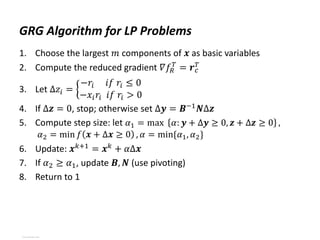 GRG Algorithm for LP Problems
1. Choose the largest 𝑚 components of 𝒙 as basic variables
2. Compute the reduced gradient 𝛻𝑓𝑅
𝑇
= 𝒓𝑐
𝑇
3. Let Δ𝑧𝑖 =
−𝑟𝑖 𝑖𝑓 𝑟𝑖 ≤ 0
−𝑥𝑖𝑟𝑖 𝑖𝑓 𝑟𝑖 > 0
4. If Δ𝒛 = 0, stop; otherwise set Δ𝒚 = 𝑩−1
𝑵Δ𝒛
5. Compute step size: let 𝛼1 = max 𝛼: 𝒚 + Δ𝒚 ≥ 0, 𝒛 + Δ𝒛 ≥ 0 ,
𝛼2 = min 𝑓 𝒙 + Δ𝒙 ≥ 0 , 𝛼 = min{𝛼1, 𝛼2}
6. Update: 𝒙𝑘+1
= 𝒙𝑘
+ 𝛼Δ𝒙
7. If 𝛼2 ≥ 𝛼1, update 𝑩, 𝑵 (use pivoting)
8. Return to 1
View publication stats
View publication stats
 