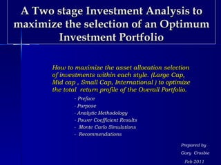 A Two stage Investment Analysis to
maximize the selection of an Optimum
       Investment Portfolio

       How to maximize the asset allocation selection
       of investments within each style. (Large Cap,
       Mid cap , Small Cap, International ) to optimize
       the total return profile of the Overall Portfolio.
              - Preface
              - Purpose
              - Analytic Methodology
              - Power Coefficient Results
              - Monte Carlo Simulations
              - Recommendations

                                                     Prepared by
                                                     Gary Crosbie

                                                      Feb 2011
 