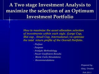 A Two stage Investment Analysis to
maximize the selection of an Optimum
       Investment Portfolio

       How to maximize the asset allocation selection
       of investments within each style. (Large Cap,
       Mid cap , Small Cap, International ) to optimize
       the total return profile of the Overall Portfolio.
               - Preface
               - Purpose
               - Analytic Methodology
               - Power Coefficient Results
               - Monte Carlo Simulations
               - Recommendations

                                                      Prepared by
                                                      Gary Crosbie

                                                       Feb 2011
 