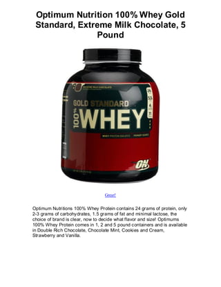 Optimum Nutrition 100% Whey Gold
 Standard, Extreme Milk Chocolate, 5
               Pound




                                 Great!


Optimum Nutritions 100% Whey Protein contains 24 grams of protein, only
2-3 grams of carbohydrates, 1.5 grams of fat and minimal lactose, the
choice of brand is clear, now to decide what flavor and size! Optimums
100% Whey Protein comes in 1, 2 and 5 pound containers and is available
in Double Rich Chocolate, Chocolate Mint, Cookies and Cream,
Strawberry and Vanilla.
 