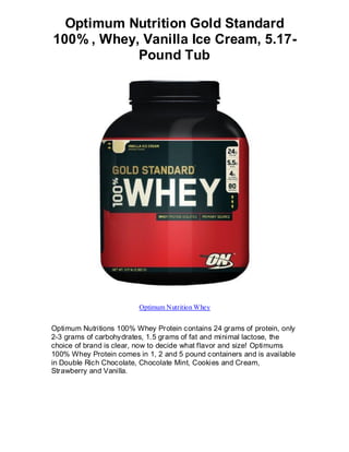 Optimum Nutrition Gold Standard
100% , Whey, Vanilla Ice Cream, 5.17-
            Pound Tub




                         Optimum Nutrition Whey


Optimum Nutritions 100% Whey Protein contains 24 grams of protein, only
2-3 grams of carbohydrates, 1.5 grams of fat and minimal lactose, the
choice of brand is clear, now to decide what flavor and size! Optimums
100% Whey Protein comes in 1, 2 and 5 pound containers and is available
in Double Rich Chocolate, Chocolate Mint, Cookies and Cream,
Strawberry and Vanilla.
 