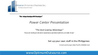 “The UniqueBoutiqueBPODeveloper”
Power Center Presentation
“The Seat Leasing Advantage”
“If you are looking to relocate or expand your operations off shore, we make it easy”
Set up your own staff in the Philippines
Americas│Europe│Asia Pacific│Middle East
www.OptimumOutsource.com
 
