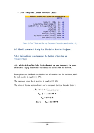 100
 New Voltage and Current Parameter Check:
Figure 48: New Voltage and Current Parameter Check when paralle string = 11.
9.5 The Economical Study For The Solar StationProject :
9.5.1 Calculations to determine the Rating of the step up
Transformer:
After all the design of the Solar Station Project, we want to connect the solar
station to a stepup transformer to connect the station with the network.
In this project we distributed the inverter into 10 inverters and the maximum power
for each inverter is equal to 55 KW.
The maximum power for all inverters is equal to 550 KW
The rating of the step up transformer can be calculated by these formulas below :
𝑺 𝑻𝒓 ≥ 𝟏. 𝟏 × 𝑺 𝐦𝐚𝐱 𝒇𝒐𝒓 𝒊𝒏𝒗𝒆𝒓𝒕𝒆𝒓 .
𝑷 𝑻𝒓 ≥ 𝟏. 𝟏 × 𝟓𝟓𝟎 𝑲𝑾
𝑷 𝑻𝒓 = 𝟔𝟎𝟓 𝑲𝑾
𝑻𝒉𝒆𝒏 𝑺 𝑻𝒓 = 𝟔𝟑𝟎 𝑲𝑽𝑨
 