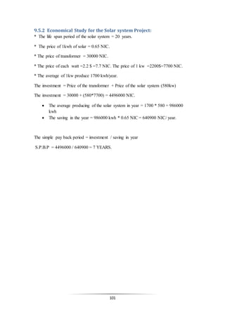 101
9.5.2 Economical Study for the Solar system Project:
* The life span period of the solar system = 20 years.
* The price of 1kwh of solar = 0.65 NIC.
* The price of transformer = 30000 NIC.
* The price of each watt =2.2 $ =7.7 NIC. The price of 1 kw =2200$=7700 NIC.
* The average of 1kw produce 1700 kwh/year.
The investment = Price of the transformer + Price of the solar system (580kw)
The investment = 30000 + (580*7700) = 4496000 NIC.
 The average producing of the solar system in year = 1700 * 580 = 986000
kwh
 The saving in the year = 986000 kwh * 0.65 NIC = 640900 NIC/ year.
The simple pay back period = investment / saving in year
S.P.B.P = 4496000 / 640900 = 7 YEARS.
 
