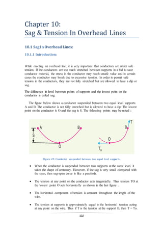 102
Chapter 10:
Sag & Tension In Overhead Lines
10.1 Sag In Overhead Lines:
10.1.1 Introduction:
While erecting an overhead line, it is very important that conductors are under safe
tension. If the conductors are too much stretched between supports in a bid to save
conductor material, the stress in the conductor may reach unsafe value and in certain
cases the conductor may break due to excessive tension. In order to permit safe
tension in the conductors, they are not fully stretched but are allowed to have a dip or
sag.
The difference in level between points of supports and the lowest point on the
conductor is called sag.
The figure below shows a conductor suspended between two equal level supports
A and B. The conductor is not fully stretched but is allowed to have a dip. The lowest
point on the conductor is O and the sag is S. The following points may be noted :
Figure 49: Conductor suspended between two equal level supports.
 When the conductor is suspended between two supports at the same level, it
takes the shape of centenary. However, if the sag is very small compared with
the span, then sag-span curve is like a parabola.
 The tension at any point on the conductor acts tangentially. Thus tension TO at
the lowest point O acts horizontally as shown in the last figure .
 The horizontal component of tension is constant throughout the length of the
wire.
 The tension at supports is approximately equal to the horizontal tension acting
at any point on the wire. Thus if T is the tension at the support B, then T = To.
 