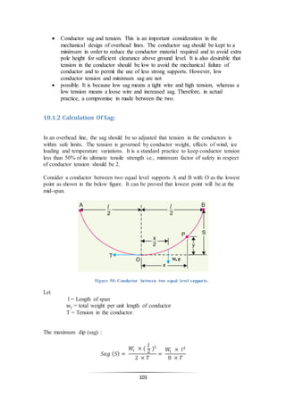 103
 Conductor sag and tension. This is an important consideration in the
mechanical design of overhead lines. The conductor sag should be kept to a
minimum in order to reduce the conductor material required and to avoid extra
pole height for sufficient clearance above ground level. It is also desirable that
tension in the conductor should be low to avoid the mechanical failure of
conductor and to permit the use of less strong supports. However, low
conductor tension and minimum sag are not
 possible. It is because low sag means a tight wire and high tension, whereas a
low tension means a loose wire and increased sag. Therefore, in actual
practice, a compromise in made between the two.
10.1.2 Calculation Of Sag:
In an overhead line, the sag should be so adjusted that tension in the conductors is
within safe limits. The tension is governed by conductor weight, effects of wind, ice
loading and temperature variations. It is a standard practice to keep conductor tension
less than 50% of its ultimate tensile strength i.e., minimum factor of safety in respect
of conductor tension should be 2.
Consider a conductor between two equal level supports A and B with O as the lowest
point as shown in the below figure. It can be proved that lowest point will be at the
mid-span.
Figure 50: Conductor between two equal level supports.
Let
l = Length of span
𝑤𝑡 = total weight per unit length of conductor
T = Tension in the conductor.
The maximum dip (sag) :
𝑆𝑎𝑔 ( 𝑆) =
𝑊𝑡 × (
𝑙
2
)2
2 × 𝑇
=
𝑊𝑡 × 𝑙2
8 × 𝑇
 