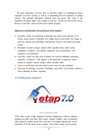 11
The great importance of power flow or load-flow studies is in planning the future
expansion of power systems as well as in determining the best operation of existing
systems. The principle information obtained from the power flow study is the
magnitude and phase angle of the voltage at each bus and the real and reactive power
flowing in each line, such as ETAP power station program.
Objectives and Benefits of Load/Power Flow studies:
 Load-flow studies are performed to determine the steady-state operation of an
electric power system. It calculates the voltage drop on each feeder, the voltage at
each bus, and the power flow(Real and Reactive Power) in all branch and feeder
circuits.
 Determine if system voltages remain within specified limits under various
contingency conditions, and whether equipment such as transformers and
conductors are overloaded.
 Load-flow studies are often used to identify the need for additional generation,
capacitive, or inductive VAR support, or the placement of capacitors and/or
reactors to maintain system voltages within specified limits.
 Losses in each branch and total system power losses are also calculated.
 Necessary for planning, economic scheduling, and control of an existing system as
well as planning its future expansion.
1.3 ETAP power station7 :
Figure 2: ETAP power station.
ETAP offers a suite of fully integrated Electrical Engineering software solutions
including arc flash, load flow, short circuit, transient stability, relay coordination,
cable ampacity, optimal power flow, and more. Its modular functionality can be
customized to fit the needs of any company, from small to large power systems.
 