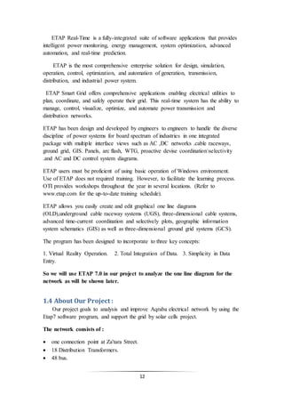 12
ETAP Real-Time is a fully-integrated suite of software applications that provides
intelligent power monitoring, energy management, system optimization, advanced
automation, and real-time prediction.
ETAP is the most comprehensive enterprise solution for design, simulation,
operation, control, optimization, and automation of generation, transmission,
distribution, and industrial power system.
ETAP Smart Grid offers comprehensive applications enabling electrical utilities to
plan, coordinate, and safely operate their grid. This real-time system has the ability to
manage, control, visualize, optimize, and automate power transmission and
distribution networks.
ETAP has been design and developed by engineers to engineers to handle the diverse
discipline of power systems for board spectrum of industries in one integrated
package with multiple interface views such as AC ,DC networks .cable raceways,
ground grid, GIS. Panels, arc flash, WTG, proactive devise coordinationselectivity
.and AC and DC control system diagrams.
ETAP users must be proficient of using basic operation of Windows environment.
Use of ETAP does not required training. However, to facilitate the learning process.
OTI provides workshops throughout the year in several locations. (Refer to
www.etap.com for the up-to-date training schedule).
ETAP allows you easily create and edit graphical one line diagrams
(OLD),underground cable raceway systems (UGS), three-dimensional cable systems,
advanced time-current coordination and selectively plots, geographic information
system schematics (GIS) as well as three-dimensional ground grid systems (GCS).
The program has been designed to incorporate to three key concepts:
1. Virtual Reality Operation. 2. Total Integration of Data. 3. Simplicity in Data
Entry.
So we will use ETAP 7.0 in our project to analyze the one line diagram for the
network as will be shown later.
1.4 About Our Project :
Our project goals to analysis and improve Aqraba electrical network by using the
Etap7 software program, and support the grid by solar cells project.
The network consists of :
 one connection point at Za'tara Street.
 18 Distribution Transformers.
 48 bus.
 