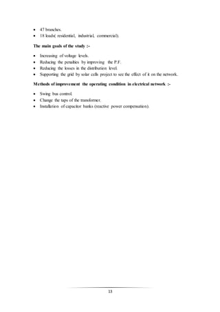 13
 47 branches.
 18 loads( residential, industrial, commercial).
The main goals of the study :-
 Increasing of voltage levels.
 Reducing the penalties by improving the P.F.
 Reducing the losses in the distribution level.
 Supporting the grid by solar cells project to see the effect of it on the network.
Methods of improvement the operating condition in electrical network :-
 Swing bus control.
 Change the taps of the transformer.
 Installation of capacitor banks (reactive power compensation).
 