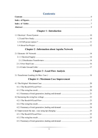1
Contents
Contents ......................................................................................................................................... 0
Index of Figures............................................................................................................................ 5
Index of Tables............................................................................................................................ 7
Abstract ......................................................................................................................................... 9
Chapter 1 : Introduction
1.1 Electrical Power System: ...................................................................................................... 10
1.2 Load Flow Study:............................................................................................................... 10
1.3 ETAP power station 7 :...................................................................................................... 11
1.4 About Our Project :............................................................................................................ 12
Chapter 2 : Information about Aqraba Network
2.1 Elements Of Network: .......................................................................................................... 14
2.1.1 Electrical Supply: ............................................................................................................ 14
2.1.2 Distribution Transformers:........................................................................................... 14
2.1.3 Over Head Line:............................................................................................................... 16
2.1.4 Under Ground Cable : ...................................................................................................... 17
Chapter 3 : Load Flow Analysis
3.1 Transformer Loading (At Max. Case ) : ................................................................................. 18
Chapter 4 : Maximum Case Improvement
4.1 The Original Maximum Case: ............................................................................................... 20
4.1.1 The Result Of Load Flow:................................................................................................ 20
4.1.2 The swing bus result:........................................................................................................ 20
4.1.3 Summary of total generation ,loading and demand: ........................................................ 21
4.2 Increasing the swing bus voltage:........................................................................................... 23
4.2.1 The Result Of Load Flow:................................................................................................ 23
4.2.2 The swing bus result:........................................................................................................ 24
4.2.3 Summary of total generation ,loading and demand: ........................................................ 24
4.3 Improvement the max. case using tap changing :.................................................................. 25
4.3.1 The Result Of Load Flow:................................................................................................ 25
4.3.2 The swing bus result:........................................................................................................ 25
4.3.3 Summary of total generation ,loading and demand: ........................................................ 25
 