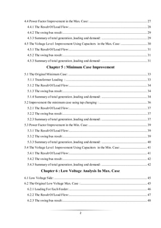 2
4.4 Power Factor Improvement in the Max. Case: ....................................................................... 27
4.4.1 The Result Of Load Flow:................................................................................................ 28
4.4.2 The swing bus result:........................................................................................................ 29
4.3.3 Summary of total generation ,loading and demand: ........................................................ 29
4.5 The Voltage Level Improvement Using Capacitors in the Max. Case: ................................ 30
4.5.1 The Result Of Load Flow:................................................................................................ 31
4.5.2 The swing bus result:........................................................................................................ 31
4.5.3 Summary of total generation ,loading and demand: ........................................................ 31
Chapter 5 : Minimum Case Improvement
5.1 The Original Minimum Case: ................................................................................................. 33
5.1.1 Transformer Loading : .................................................................................................... 33
5.1.2 The Result Of Load Flow:................................................................................................ 34
5.1.3 The swing bus result:........................................................................................................ 34
5.1.4 Summary of total generation ,loading and demand: ........................................................ 34
5.2 Improvement the minimum case using tap changing : ........................................................... 36
5.2.1 The Result Of Load Flow:................................................................................................ 37
5.2.2 The swing bus result:........................................................................................................ 37
5.2.3 Summary of total generation ,loading and demand: ........................................................ 37
5.3 Power Factor Improvement in the Min. Case:........................................................................ 39
5.3.1 The Result Of Load Flow:................................................................................................ 39
5.3.2 The swing bus result:........................................................................................................ 39
5.3.3 Summary of total generation ,loading and demand: ........................................................ 40
5.4 The Voltage Level Improvement Using Capacitors in the Min. Case:................................. 41
5.4.1 The Result Of Load Flow:................................................................................................ 41
5.4.2 The swing bus result:........................................................................................................ 42
5.4.3 Summary of total generation ,loading and demand: ........................................................ 42
Chapter 6 : Low Voltage Analysis In Max. Case
6.1 Low Voltage Side: .................................................................................................................. 45
6.2 The Original Low Voltage Max. Case :.................................................................................. 45
6.2.1 Loading For Each Feeder:................................................................................................ 46
6.2.2 The Result Of Load Flow:................................................................................................ 47
6.2.3 The swing bus result:........................................................................................................ 48
 