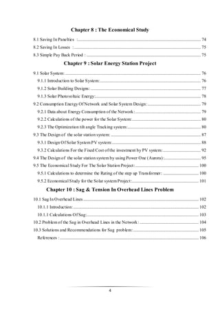 4
Chapter 8 : The Economical Study
8.1 Saving In Panelties :............................................................................................................... 74
8.2 Saving In Losses : .................................................................................................................. 75
8.3 Simple Pay Back Period : ....................................................................................................... 75
Chapter 9 : Solar Energy Station Project
9.1 Solar System: .......................................................................................................................... 76
9.1.1 Introduction to Solar System:........................................................................................... 76
9.1.2 Solar Building Designs: ................................................................................................... 77
9.1.3 Solar Photovoltaic Energy:............................................................................................... 78
9.2 Consumption Energy Of Network and Solar System Design:................................................ 79
9.2.1 Data about Energy Consumption of the Network:........................................................... 79
9.2.2 Calculations of the power for the Solar System:.............................................................. 80
9.2.3 The Optimization tilt angle Tracking system:.................................................................. 80
9.3 The Design of the solar station system: ................................................................................. 87
9.3.1 Design Of Solar System PV system:................................................................................ 88
9.3.2 Calculations For the Fixed Cost of the investment by PV system:.................................. 92
9.4 The Design of the solar station system by using Power One (Aurora):................................. 95
9.5 The Economical Study For The Solar Station Project:......................................................... 100
9.5.1 Calculations to determine the Rating of the step up Transformer: ................................ 100
9.5.2 Economical Study for the Solar system Project:............................................................ 101
Chapter 10 : Sag & Tension In Overhead Lines Problem
10.1 Sag In Overhead Lines........................................................................................................ 102
10.1.1 Introduction:................................................................................................................. 102
10.1.1 Calculations Of Sag:..................................................................................................... 103
10.2 Problem of the Sag in Overhead Lines in the Network: ..................................................... 104
10.3 Solutions and Recommendations for Sag problem:........................................................... 105
References :............................................................................................................................. 106
 