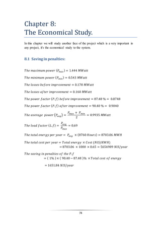 74
Chapter 8:
The Economical Study.
In this chapter we will study another face of the project which is a very important in
any project, it's the economical study to the system.
8.1 Saving in penalties:
𝑇ℎ𝑒 𝑚𝑎𝑥𝑖𝑚𝑢𝑚 𝑝𝑜𝑤𝑒𝑟 ( 𝑃𝑚𝑎𝑥) = 1.444 𝑀𝑊𝑎𝑡𝑡
𝑇ℎ𝑒 𝑚𝑖𝑛𝑖𝑚𝑢𝑚 𝑝𝑜𝑤𝑒𝑟 ( 𝑃 𝑚𝑖𝑛) = 0.543 𝑀𝑊𝑎𝑡𝑡
𝑇ℎ𝑒 𝑙𝑜𝑠𝑠𝑒𝑠 𝑏𝑒𝑓𝑜𝑟𝑒 𝑖𝑚𝑝𝑟𝑜𝑣𝑒𝑚𝑒𝑛𝑡 = 0.178 𝑀𝑊𝑎𝑡𝑡
𝑇ℎ𝑒 𝑙𝑜𝑠𝑠𝑒𝑠 𝑎𝑓𝑡𝑒𝑟 𝑖𝑚𝑝𝑟𝑜𝑣𝑒𝑚𝑒𝑛𝑡 = 0.160 𝑀𝑊𝑎𝑡𝑡
𝑇ℎ𝑒 𝑝𝑜𝑤𝑒𝑟 𝑓𝑎𝑐𝑡𝑜𝑟 ( 𝑃. 𝑓) 𝑏𝑒𝑓𝑜𝑟𝑒 𝑖𝑚𝑝𝑟𝑜𝑣𝑒𝑚𝑒𝑛𝑡 = 87.48 % = 0.8748
𝑇ℎ𝑒 𝑝𝑜𝑤𝑒𝑟 𝑓𝑎𝑐𝑡𝑜𝑟 ( 𝑃. 𝑓) 𝑎𝑓𝑡𝑒𝑟 𝑖𝑚𝑝𝑟𝑜𝑣𝑒𝑚𝑒𝑛𝑡 = 90.40 % = 0.9040
𝑇ℎ𝑒 𝑎𝑣𝑒𝑟𝑎𝑔𝑒 𝑝𝑜𝑤𝑒𝑟 (𝑃𝑎𝑣𝑔) =
𝑃𝑚𝑎𝑥 + 𝑃 𝑚𝑖𝑛
2
= 0.9935 𝑀𝑊𝑎𝑡𝑡
𝑇ℎ𝑒 𝑙𝑜𝑎𝑑 𝑓𝑎𝑐𝑡𝑜𝑟 ( 𝐿. 𝑓) =
𝑃𝑎𝑣𝑔
𝑃𝑚𝑎𝑥
= 0.69
𝑇ℎ𝑒 𝑡𝑜𝑡𝑎𝑙 𝑒𝑛𝑒𝑟𝑔𝑦 𝑝𝑒𝑟 𝑦𝑒𝑎𝑟 = 𝑃𝑎𝑣𝑔 × (8760 𝐻𝑜𝑢𝑟𝑠) = 8703.06 𝑀𝑊𝐻
𝑇ℎ𝑒 𝑡𝑜𝑡𝑎𝑙 𝑐𝑜𝑠𝑡 𝑝𝑒𝑟 𝑦𝑒𝑎𝑟 = 𝑇𝑜𝑡𝑎𝑙 𝑒𝑛𝑒𝑟𝑔𝑦 × 𝐶𝑜𝑠𝑡 (𝑁𝐼𝑆/𝐾𝑊𝐻)
= 8703.06 × 1000 × 0.65 = 5656989 𝑁𝐼𝑆/𝑦𝑒𝑎𝑟
𝑇ℎ𝑒 𝑠𝑎𝑣𝑖𝑛𝑔 𝑖𝑛 𝑝𝑒𝑛𝑎𝑙𝑡𝑖𝑒𝑠 𝑜𝑓 𝑡ℎ𝑒 𝑃. 𝑓
= ( 1% )× ( 90.40 − 87.48 )% × 𝑇𝑜𝑡𝑎𝑙 𝑐𝑜𝑠𝑡 𝑜𝑓 𝑒𝑛𝑒𝑟𝑔𝑦
= 1651.84 𝑁𝐼𝑆/𝑦𝑒𝑎𝑟
 
