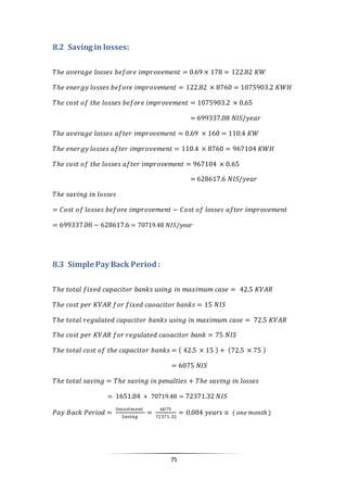 75
8.2 Saving in losses:
𝑇ℎ𝑒 𝑎𝑣𝑒𝑟𝑎𝑔𝑒 𝑙𝑜𝑠𝑠𝑒𝑠 𝑏𝑒𝑓𝑜𝑟𝑒 𝑖𝑚𝑝𝑟𝑜𝑣𝑒𝑚𝑒𝑛𝑡 = 0.69 × 178 = 122.82 𝐾𝑊
𝑇ℎ𝑒 𝑒𝑛𝑒𝑟𝑔𝑦 𝑙𝑜𝑠𝑠𝑒𝑠 𝑏𝑒𝑓𝑜𝑟𝑒 𝑖𝑚𝑝𝑟𝑜𝑣𝑒𝑚𝑒𝑛𝑡 = 122.82 × 8760 = 1075903.2 𝐾𝑊𝐻
𝑇ℎ𝑒 𝑐𝑜𝑠𝑡 𝑜𝑓 𝑡ℎ𝑒 𝑙𝑜𝑠𝑠𝑒𝑠 𝑏𝑒𝑓𝑜𝑟𝑒 𝑖𝑚𝑝𝑟𝑜𝑣𝑒𝑚𝑒𝑛𝑡 = 1075903.2 × 0.65
= 699337.08 𝑁𝐼𝑆/𝑦𝑒𝑎𝑟
𝑇ℎ𝑒 𝑎𝑣𝑒𝑟𝑎𝑔𝑒 𝑙𝑜𝑠𝑠𝑒𝑠 𝑎𝑓𝑡𝑒𝑟 𝑖𝑚𝑝𝑟𝑜𝑣𝑒𝑚𝑒𝑛𝑡 = 0.69 × 160 = 110.4 𝐾𝑊
𝑇ℎ𝑒 𝑒𝑛𝑒𝑟𝑔𝑦 𝑙𝑜𝑠𝑠𝑒𝑠 𝑎𝑓𝑡𝑒𝑟 𝑖𝑚𝑝𝑟𝑜𝑣𝑒𝑚𝑒𝑛𝑡 = 110.4 × 8760 = 967104 𝐾𝑊𝐻
𝑇ℎ𝑒 𝑐𝑜𝑠𝑡 𝑜𝑓 𝑡ℎ𝑒 𝑙𝑜𝑠𝑠𝑒𝑠 𝑎𝑓𝑡𝑒𝑟 𝑖𝑚𝑝𝑟𝑜𝑣𝑒𝑚𝑒𝑛𝑡 = 967104 × 0.65
= 628617.6 𝑁𝐼𝑆/𝑦𝑒𝑎𝑟
𝑇ℎ𝑒 𝑠𝑎𝑣𝑖𝑛𝑔 𝑖𝑛 𝑙𝑜𝑠𝑠𝑒𝑠
= 𝐶𝑜𝑠𝑡 𝑜𝑓 𝑙𝑜𝑠𝑠𝑒𝑠 𝑏𝑒𝑓𝑜𝑟𝑒 𝑖𝑚𝑝𝑟𝑜𝑣𝑒𝑚𝑒𝑛𝑡 − 𝐶𝑜𝑠𝑡 𝑜𝑓 𝑙𝑜𝑠𝑠𝑒𝑠 𝑎𝑓𝑡𝑒𝑟 𝑖𝑚𝑝𝑟𝑜𝑣𝑒𝑚𝑒𝑛𝑡
= 699337.08 − 628617.6 = 70719.48 𝑁𝐼𝑆/𝑦𝑒𝑎𝑟
8.3 Simple Pay Back Period :
𝑇ℎ𝑒 𝑡𝑜𝑡𝑎𝑙 𝑓𝑖𝑥𝑒𝑑 𝑐𝑎𝑝𝑎𝑐𝑖𝑡𝑜𝑟 𝑏𝑎𝑛𝑘𝑠 𝑢𝑠𝑖𝑛𝑔 𝑖𝑛 𝑚𝑎𝑥𝑖𝑚𝑢𝑚 𝑐𝑎𝑠𝑒 = 42.5 𝐾𝑉𝐴𝑅
𝑇ℎ𝑒 𝑐𝑜𝑠𝑡 𝑝𝑒𝑟 𝐾𝑉𝐴𝑅 𝑓𝑜𝑟 𝑓𝑖𝑥𝑒𝑑 𝑐𝑎𝑜𝑎𝑐𝑖𝑡𝑜𝑟 𝑏𝑎𝑛𝑘𝑠 = 15 𝑁𝐼𝑆
𝑇ℎ𝑒 𝑡𝑜𝑡𝑎𝑙 𝑟𝑒𝑔𝑢𝑙𝑎𝑡𝑒𝑑 𝑐𝑎𝑝𝑎𝑐𝑖𝑡𝑜𝑟 𝑏𝑎𝑛𝑘𝑠 𝑢𝑠𝑖𝑛𝑔 𝑖𝑛 𝑚𝑎𝑥𝑖𝑚𝑢𝑚 𝑐𝑎𝑠𝑒 = 72.5 𝐾𝑉𝐴𝑅
𝑇ℎ𝑒 𝑐𝑜𝑠𝑡 𝑝𝑒𝑟 𝐾𝑉𝐴𝑅 𝑓𝑜𝑟 𝑟𝑒𝑔𝑢𝑙𝑎𝑡𝑒𝑑 𝑐𝑎𝑜𝑎𝑐𝑖𝑡𝑜𝑟 𝑏𝑎𝑛𝑘 = 75 𝑁𝐼𝑆
𝑇ℎ𝑒 𝑡𝑜𝑡𝑎𝑙 𝑐𝑜𝑠𝑡 𝑜𝑓 𝑡ℎ𝑒 𝑐𝑎𝑝𝑎𝑐𝑖𝑡𝑜𝑟 𝑏𝑎𝑛𝑘𝑠 = ( 42.5 × 15 ) + (72.5 × 75 )
= 6075 𝑁𝐼𝑆
𝑇ℎ𝑒 𝑡𝑜𝑡𝑎𝑙 𝑠𝑎𝑣𝑖𝑛𝑔 = 𝑇ℎ𝑒 𝑠𝑎𝑣𝑖𝑛𝑔 𝑖𝑛 𝑝𝑒𝑛𝑎𝑙𝑡𝑖𝑒𝑠 + 𝑇ℎ𝑒 𝑠𝑎𝑣𝑖𝑛𝑔 𝑖𝑛 𝑙𝑜𝑠𝑠𝑒𝑠
= 1651.84 + 70719.48 = 72371.32 𝑁𝐼𝑆
𝑃𝑎𝑦 𝐵𝑎𝑐𝑘 𝑃𝑒𝑟𝑖𝑜𝑑 =
𝐼𝑛𝑣𝑒𝑠𝑡𝑚𝑒𝑛𝑡
𝑆𝑎𝑣𝑖𝑛𝑔
=
6075
72371.32
= 0.084 𝑦𝑒𝑎𝑟𝑠 ≅ ( 𝑜𝑛𝑒 𝑚𝑜𝑛𝑡ℎ )
 