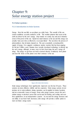 76
Chapter 9:
Solar energy station project
9.1 Solar system :
9.1.1 Introduction to Solar System:
Energy from the sun falls on our planet on a daily basis. The warmth of the sun
creates conditions on earth conducive to life. The weather patterns that occur on the
earth are driven by the sun’s energy. Step outside on a sunny day and one is instantly
aware of the power of the sun. Spend too much timeout in the sun and this energy can
actually burn your skin as effectively as an open flame! The sun drives the process of
photosynthesis that all plants depend on. The sun is essentially an inexhaustible
supply of energy. It is a gigantic continuous nuclear reaction that has been ongoing
for the last 5 billion years. Humans have recently developed technology to directly tap
the sun’s energy, although, in many ways we have been using the sun’s energy all
along. The energy we get from our food is derived directly or indirectly from plants
and most life forms on this planet owes their existence to the sun.
Figure 144: Solar Cells Station.
Solar energy technologies have significantly improved over the last 20 years. These
systems are more efficient, reliable and less expensive. Solar energy systems do not
produce air or water pollution during operation, can be applied in remote locations
and are a renewable source of energy. Some solar energy systems convert the sun’s
radiant energy to electrical power that can be used for heating and cooling and even
have applications in our transportation systems. As our need for energy increases and
our ability to use fossil fuels decreases, solar energy will provide a viable option to
meet our future energy needs.
 