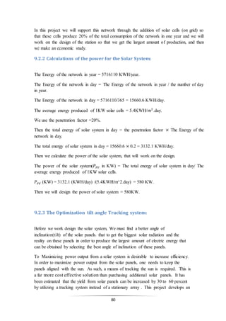 80
In this project we will support this network through the addition of solar cells (on grid) so
that these cells produce 20% of the total consumption of the network in one year and we will
work on the design of the station so that we get the largest amount of production, and then
we make an economic study.
9.2.2 Calculations of the power for the Solar System:
The Energy of the network in year = 5716110 KWH/year.
The Energy of the network in day = The Energy of the network in year / the number of day
in year.
The Energy of the network in day = 5716110/365 = 15660.6 KWH/day.
The average energy produced of 1KW solar cells = 5.4KWH/𝑚2
.day.
We use the penetration factor =20%.
Then the total energy of solar system in day = the penetration factor × The Energy of the
network in day.
The total energy of solar system in day = 15660.6 × 0.2 = 3132.1 KWH/day.
Then we calculate the power of the solar system, that will work on the design.
The power of the solar system(𝑃 𝑃𝑉 in KW) = The total energy of solar system in day/ The
average energy produced of 1KW solar cells.
𝑃 𝑃𝑉 (KW) = 3132.1 (KWH/day) /(5.4KWH/m^2.day) = 580 KW.
Then we will design the power of solar system = 580KW.
9.2.3 The Optimization tilt angle Tracking system:
Before we work design the solar system, We must find a better angle of
inclination(tilt) of the solar panels. that to get the biggest solar radiation and the
reality on these panels in order to produce the largest amount of electric energy that
can be obtained by selecting the best angle of inclination of these panels.
To Maximizing power output from a solar system is desirable to increase efficiency.
In order to maximize power output from the solar panels, one needs to keep the
panels aligned with the sun. As such, a means of tracking the sun is required. This is
a far more cost effective solution than purchasing additional solar panels. It has
been estimated that the yield from solar panels can be increased by 30 to 60 percent
by utilizing a tracking system instead of a stationary array . This project develops an
 