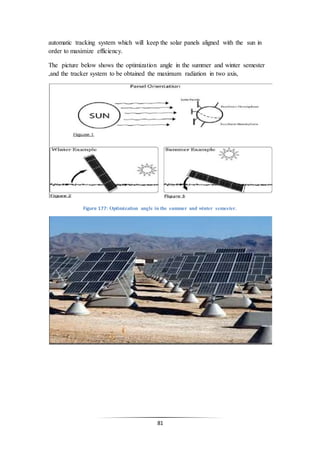 81
automatic tracking system which will keep the solar panels aligned with the sun in
order to maximize efficiency.
The picture below shows the optimization angle in the summer and winter semester
,and the tracker system to be obtained the maximum radiation in two axis,
Figure 177: Optimization angle in the summer and winter semester.
 