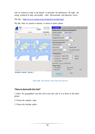 82
And we worked on a link in the internet to determine the optimization tilt angle , the
energy produced in daily and monthly , other Measurements and important curves .
This link: (http://re.jrc.ec.europa.eu/pvgis/apps4/pvest.php?map)
The link when we opened on internet as shown in below picture:
Figure 188: The interface of the link in the internet.
*How to deal with this link?
1. Select the geographical area that will be put solar cells in it as shown in the below
picture.
2. Choose the optimize slope.
3. Choose the tracking option
 