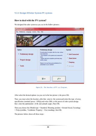 88
9.3.1 Design Of Solar System PV system:
How to deal with the PV system?
We designed the solar system as you see in the bellow pictures :
After select the desired options (as you see in the last picture ), the press OK.
Then you must select the location ,after that enter to the system and select the type of array
specification (nominal power KWp) and write (580) to the power of solar system design
then enter the optimization of tilt and azimuth angle ,Then OK.
Then you choose the (Modul type = Standard, Mounting position =Ground based, Tecnology
= Polycrystalline, Ventilation Proparty = Free standing), then OK.
The pictures below shows all these steps :
Figure 35: The Interface of PV sys. Program .
 