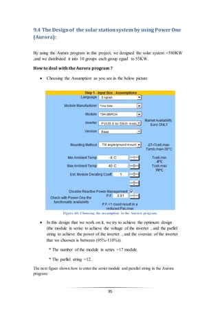95
9.4 The Designof the solar stationsystem by using Power One
(Aurora):
By using the Aurura program in this project, we designed the solar system =580KW
,and we distributed it into 10 groups each group egual to 55KW.
How to deal with the Aurora program ?
 Choosing the Assumption as you see in the below picture
Figure 40: Choosing the assumption in the Aurora program.
 In this design that we work on it, we try to achieve the optimum design
(the module in serise to achieve the voltage of the inverter , and the parllel
string to achieve the power of the inverter , and the oversize of the inverter
that we choosen is between (95%-110%)).
* The number of the module in series =17 module.
* The parllel string =12.
The next figuer shown how to enter the serier module and parallel string in the Aurora
program:
 
