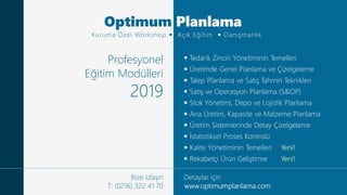 www.optimumplanlama.comO p t i m u m P l a n l a m a © 2 0 1 9 P r o f e s y o n e l E ğ i t i m M o d ü l l e r i
 Eğitim
 Danışmanlık
Profesyonel
Eğitim Modülleri
2019
Bize Ulaşın
T: (0216) 322 41 70
 Tedarik Zinciri Yönetiminin Temelleri
 Üretimde Genel Planlama ve Çizelgeleme
 Talep Planlama ve Satış Tahmin Teknikleri
 Satış ve Operasyon Planlama (S&OP)
 Stok Yönetimi, Depo ve Lojistik Planlama
 Ana Üretim, Kapasite ve Malzeme Planlama
 Üretim Sistemlerinde Detay Çizelgeleme
 İstatistiksel Proses Kontrolü
 Kalite Yönetiminin Temelleri Yeni!
 Rekabetçi Ürün Geliştirme Yeni!
Detaylar için
Optimum Planlama
Kuruma Özel Workshop  Açık Eğitim  Danışmanlık
 