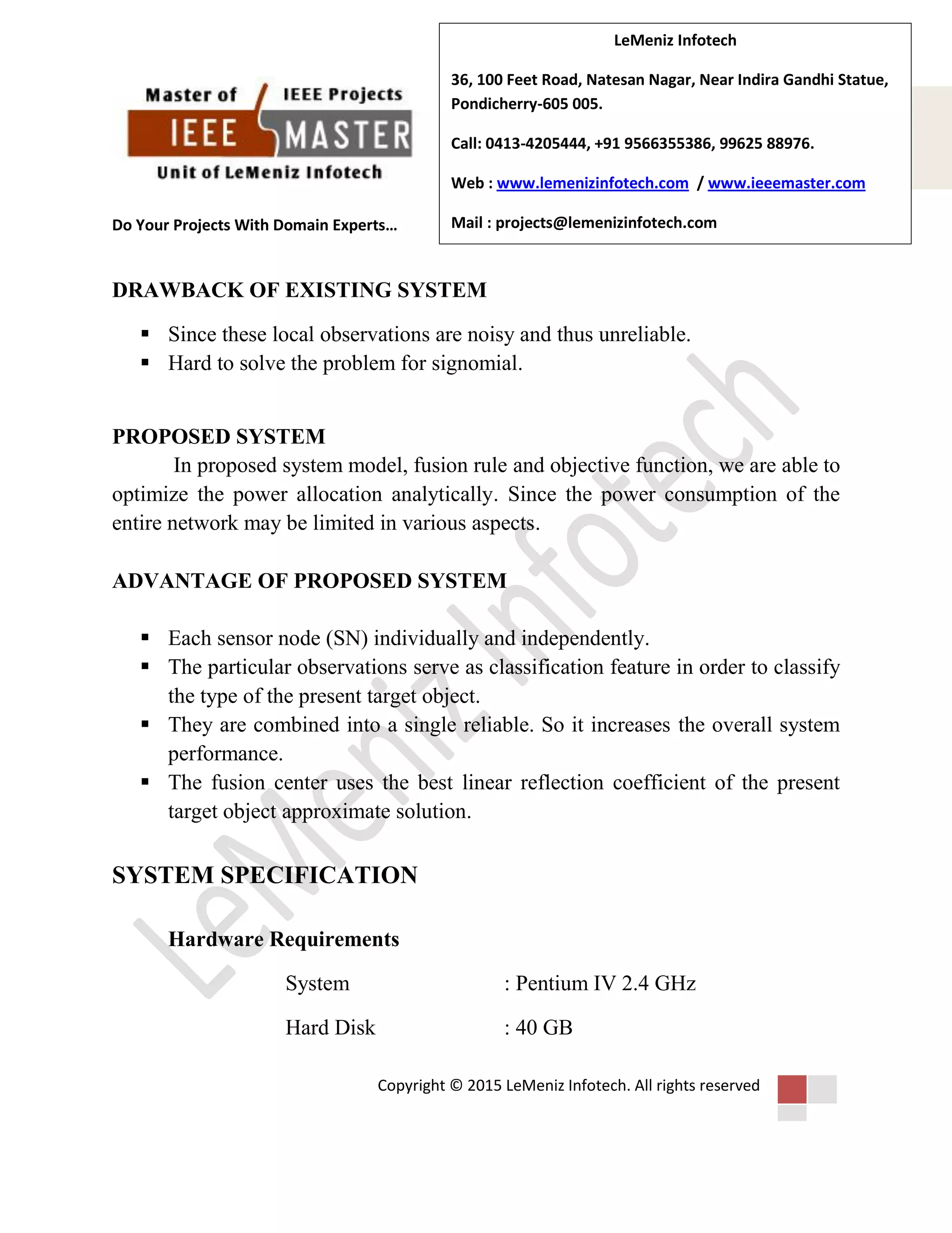 Do Your Projects With Domain Experts…
Copyright © 2015 LeMeniz Infotech. All rights reserved
Page number 3
LeMeniz Infotech
36, 100 Feet Road, Natesan Nagar, Near Indira Gandhi Statue,
Pondicherry-605 005.
Call: 0413-4205444, +91 9566355386, 99625 88976.
Web : www.lemenizinfotech.com / www.ieeemaster.com
Mail : projects@lemenizinfotech.com
DRAWBACK OF EXISTING SYSTEM
 Since these local observations are noisy and thus unreliable.
 Hard to solve the problem for signomial.
PROPOSED SYSTEM
In proposed system model, fusion rule and objective function, we are able to
optimize the power allocation analytically. Since the power consumption of the
entire network may be limited in various aspects.
ADVANTAGE OF PROPOSED SYSTEM
 Each sensor node (SN) individually and independently.
 The particular observations serve as classification feature in order to classify
the type of the present target object.
 They are combined into a single reliable. So it increases the overall system
performance.
 The fusion center uses the best linear reflection coefficient of the present
target object approximate solution.
SYSTEM SPECIFICATION
Hardware Requirements
System : Pentium IV 2.4 GHz
Hard Disk : 40 GB
 