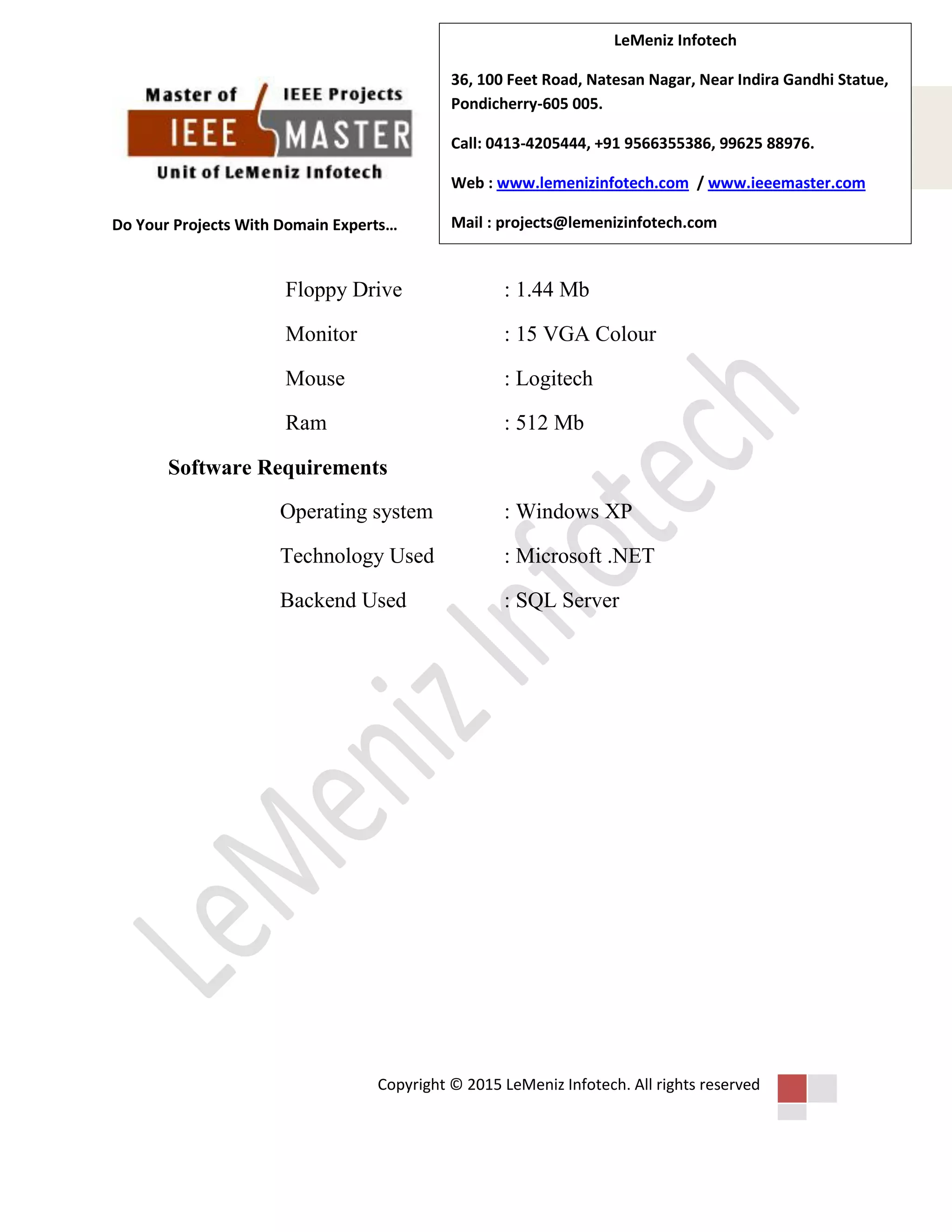 Do Your Projects With Domain Experts…
Copyright © 2015 LeMeniz Infotech. All rights reserved
Page number 4
LeMeniz Infotech
36, 100 Feet Road, Natesan Nagar, Near Indira Gandhi Statue,
Pondicherry-605 005.
Call: 0413-4205444, +91 9566355386, 99625 88976.
Web : www.lemenizinfotech.com / www.ieeemaster.com
Mail : projects@lemenizinfotech.com
Floppy Drive : 1.44 Mb
Monitor : 15 VGA Colour
Mouse : Logitech
Ram : 512 Mb
Software Requirements
Operating system : Windows XP
Technology Used : Microsoft .NET
Backend Used : SQL Server
 