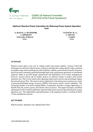 Amin.Khodaei@du.edu
Optimum Reactive Power Calculation for Reducing Power System Operation
Cost
S. HASAN, A. MAJZOOBI,
A. KHODAEI
University of Denver
USA
NAYEEM. M. A.,
L. ZHANG
ComEd
USA
SUMMARY
Reactive power plays a key role in voltage control and system stability. Various Volt/VAR
techniques are utilized in electric power systems to maintain the voltage profile within a defined
acceptable range and accordingly provide reliability, stability, and economic benefits. Reactive
power has been commonly generated through large-scale synchronous generators or distributed
capacitor banks to provide proper transmission and distribution level system management,
however, reactive power can be further used as an effective means to reduce total system
operation cost. This is to be achieved by adjusting nodal reactive power and accordingly impact
the network power flow. The reactive power adjustment is becoming more common as a result
of growing distributed energy resources (DERs) with reactive power control capability. The
increasing number of inverter-coupled DERs, in particular, provides a unique opportunity to
benefit from the reactive power provided by these resources. This paper develops a modified
optimal power flow model to determine optimal nodal reactive powers that minimize the system
operation cost. The applicability and performance of the proposed model is verified on IEEE
57-bus standard test systems.
KEYWORDS
Reactive power, operation cost, optimal power flow.
21, rue d’Artois, F-75008 PARIS CIGRE US National Committee
http : //www.cigre.org 2019 Grid of the Future Symposium
 