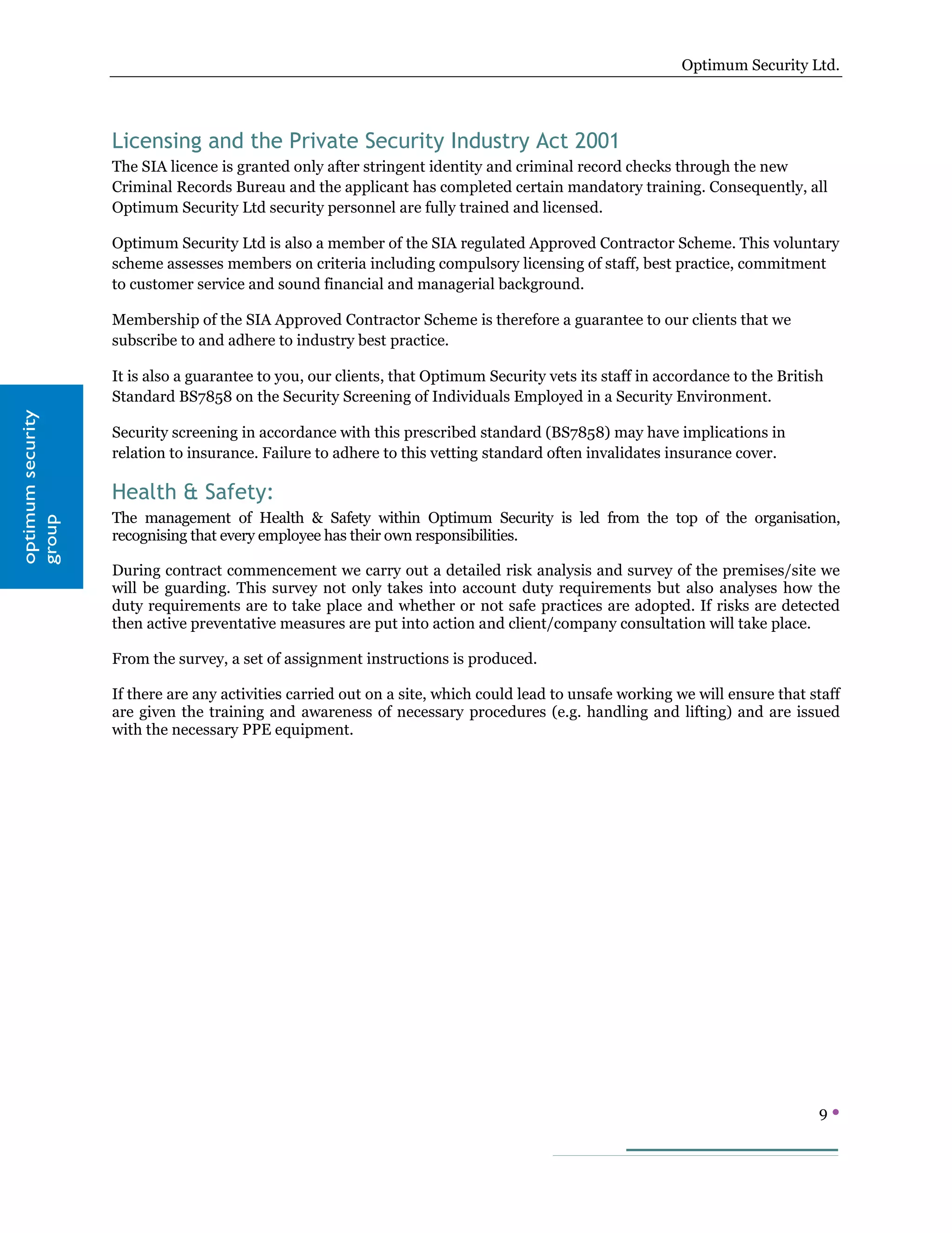 Optimum Security Ltd.




                   Licensing and the Private Security Industry Act 2001
                   The SIA licence is granted only after stringent identity and criminal record checks through the new
                   Criminal Records Bureau and the applicant has completed certain mandatory training. Consequently, all
                   Optimum Security Ltd security personnel are fully trained and licensed.

                   Optimum Security Ltd is also a member of the SIA regulated Approved Contractor Scheme. This voluntary
                   scheme assesses members on criteria including compulsory licensing of staff, best practice, commitment
                   to customer service and sound financial and managerial background.

                   Membership of the SIA Approved Contractor Scheme is therefore a guarantee to our clients that we
                   subscribe to and adhere to industry best practice.

                   It is also a guarantee to you, our clients, that Optimum Security vets its staff in accordance to the British
                   Standard BS7858 on the Security Screening of Individuals Employed in a Security Environment.
optimum security




                   Security screening in accordance with this prescribed standard (BS7858) may have implications in
                   relation to insurance. Failure to adhere to this vetting standard often invalidates insurance cover.

                   Health & Safety:
                   The management of Health & Safety within Optimum Security is led from the top of the organisation,
group




                   recognising that every employee has their own responsibilities.

                   During contract commencement we carry out a detailed risk analysis and survey of the premises/site we
                   will be guarding. This survey not only takes into account duty requirements but also analyses how the
                   duty requirements are to take place and whether or not safe practices are adopted. If risks are detected
                   then active preventative measures are put into action and client/company consultation will take place.

                   From the survey, a set of assignment instructions is produced.

                   If there are any activities carried out on a site, which could lead to unsafe working we will ensure that staff
                   are given the training and awareness of necessary procedures (e.g. handling and lifting) and are issued
                   with the necessary PPE equipment.




                                                                                                                               9
 