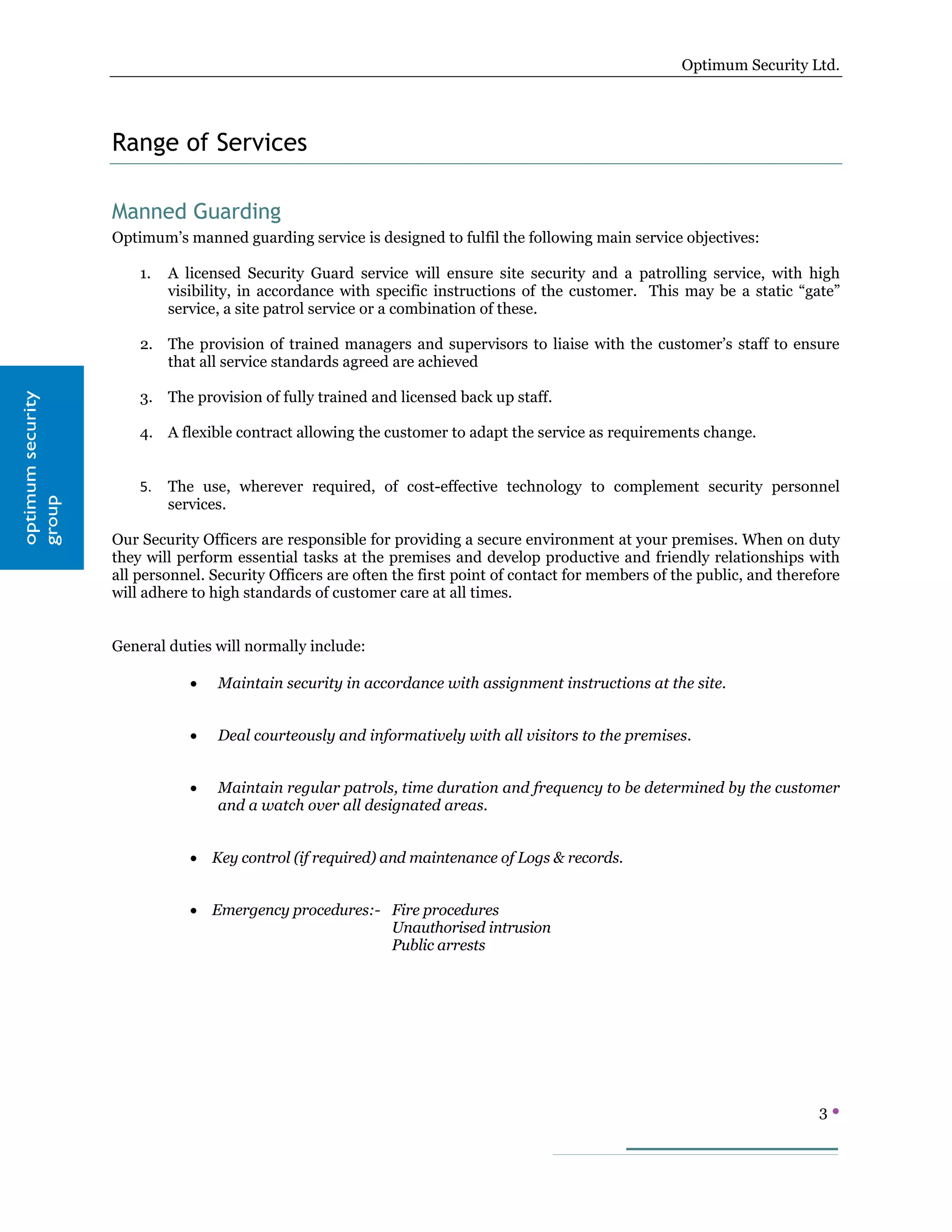 Optimum Security Ltd.




                   Range of Services

                   Manned Guarding
                   Optimum’s manned guarding service is designed to fulfil the following main service objectives:

                       1.   A licensed Security Guard service will ensure site security and a patrolling service, with high
                            visibility, in accordance with specific instructions of the customer. This may be a static “gate”
                            service, a site patrol service or a combination of these.

                       2. The provision of trained managers and supervisors to liaise with the customer’s staff to ensure
                          that all service standards agreed are achieved

                       3. The provision of fully trained and licensed back up staff.
optimum security




                       4. A flexible contract allowing the customer to adapt the service as requirements change.


                       5.   The use, wherever required, of cost-effective technology to complement security personnel
                            services.
group




                   Our Security Officers are responsible for providing a secure environment at your premises. When on duty
                   they will perform essential tasks at the premises and develop productive and friendly relationships with
                   all personnel. Security Officers are often the first point of contact for members of the public, and therefore
                   will adhere to high standards of customer care at all times.


                   General duties will normally include:

                               •   Maintain security in accordance with assignment instructions at the site.


                               •   Deal courteously and informatively with all visitors to the premises.


                               •   Maintain regular patrols, time duration and frequency to be determined by the customer
                                   and a watch over all designated areas.


                               • Key control (if required) and maintenance of Logs & records.


                               • Emergency procedures:- Fire procedures
                                                        Unauthorised intrusion
                                                        Public arrests




                                                                                                                             3
 